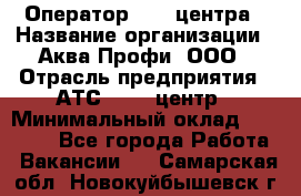 Оператор Call-центра › Название организации ­ Аква Профи, ООО › Отрасль предприятия ­ АТС, call-центр › Минимальный оклад ­ 22 000 - Все города Работа » Вакансии   . Самарская обл.,Новокуйбышевск г.